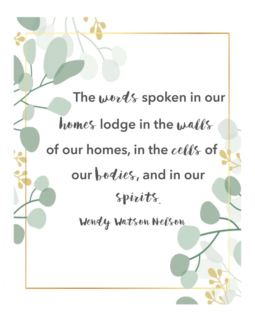 "The words spoken in our homes lodge in the walls of our homes, in the cells of our bodies and in our spirits." ~Wendy Watson Nelson